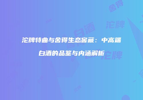 沱牌特曲与舍得生态窖藏：中高端白酒的品鉴与内涵解析