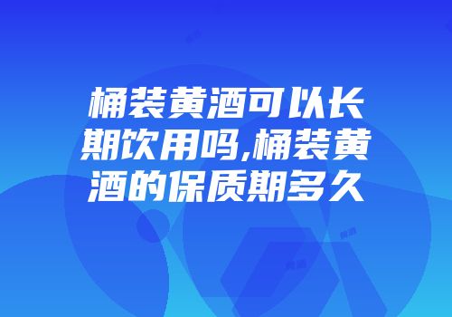 桶装黄酒可以长期饮用吗,桶装黄酒的保质期多久