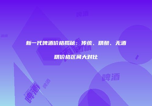 新一代啤酒价格揭秘：传统、精酿、无酒精价格区间大对比