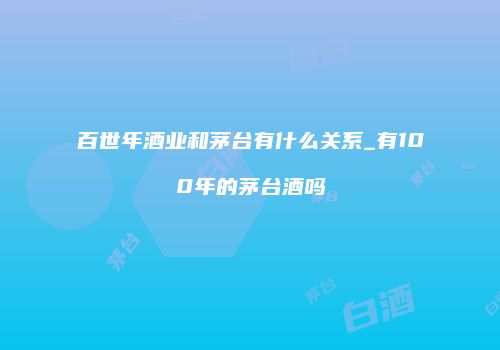 百世年酒业和茅台有什么关系_有100年的茅台酒吗