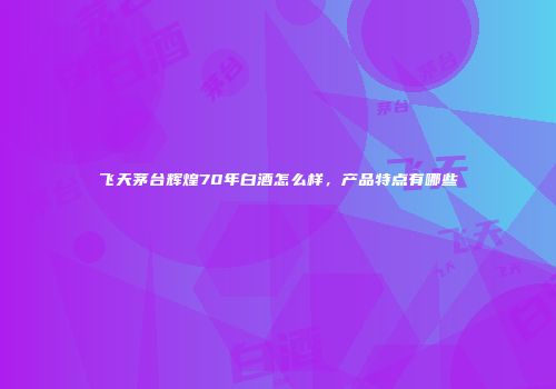 飞天茅台辉煌70年白酒怎么样，产品特点有哪些