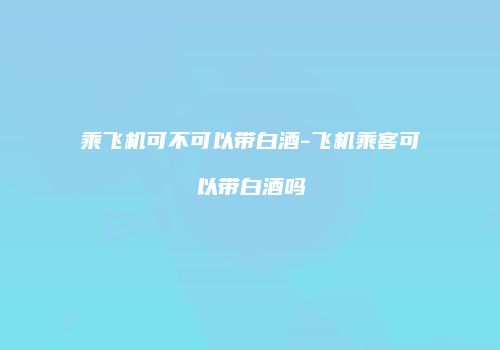 乘飞机可不可以带白酒-飞机乘客可以带白酒吗