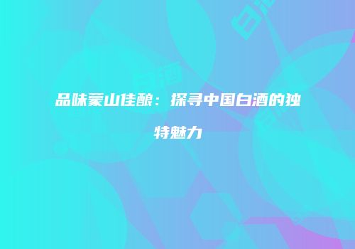 品味蒙山佳酿：探寻中国白酒的独特魅力