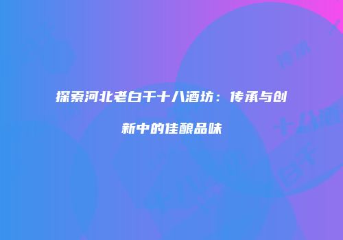 探索河北老白干十八酒坊：传承与创新中的佳酿品味