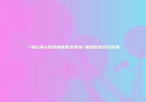 一键白酒6瓶装的能否走物流-物流配送方式详解