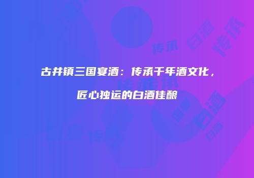 古井镇三国宴酒：传承千年酒文化，匠心独运的白酒佳酿