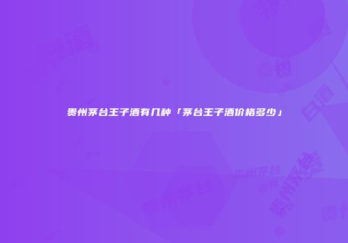 贵州茅台王子酒有几种「茅台王子酒价格多少」