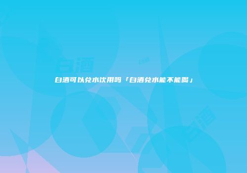 白酒可以兑水饮用吗「白酒兑水能不能喝」