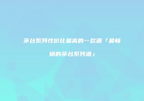 茅台系列性价比最高的一款酒「最畅销的茅台系列酒」