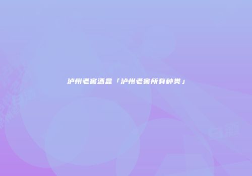 泸州老窖酒盒「泸州老窖所有种类」