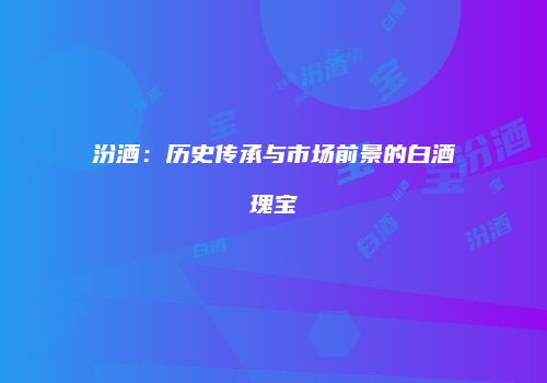 汾酒：历史传承与市场前景的白酒瑰宝