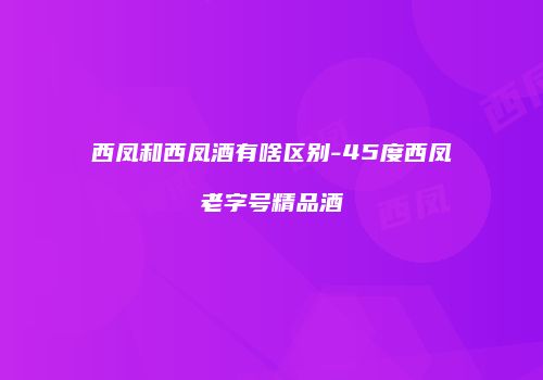 西凤和西凤酒有啥区别-45度西凤老字号精品酒