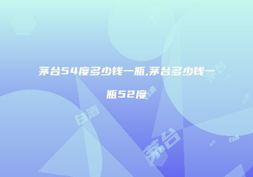 茅台54度多少钱一瓶,茅台多少钱一瓶52度