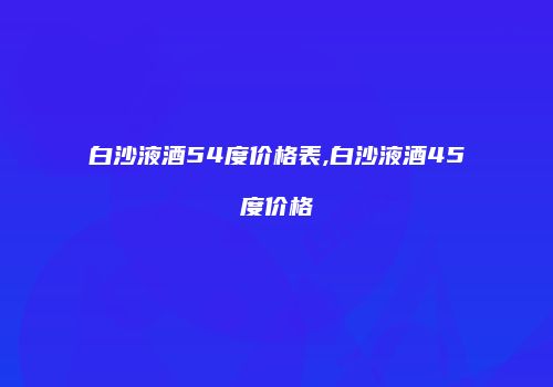 白沙液酒54度价格表,白沙液酒45度价格
