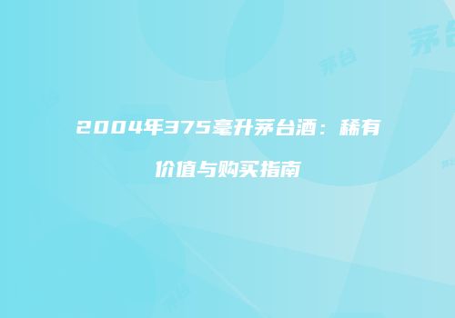 2004年375毫升茅台酒：稀有价值与购买指南