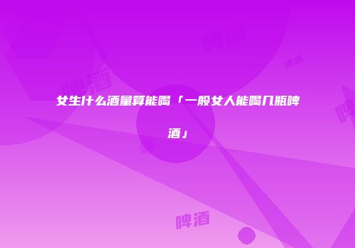 女生什么酒量算能喝「一般女人能喝几瓶啤酒」