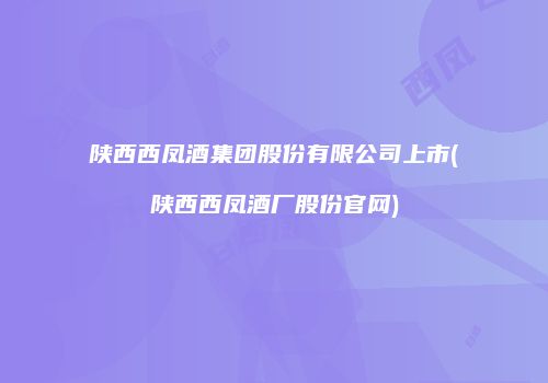 陕西西凤酒集团股份有限公司上市(陕西西凤酒厂股份官网)