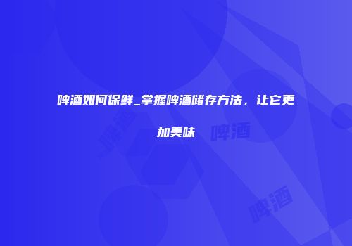 啤酒如何保鲜_掌握啤酒储存方法，让它更加美味