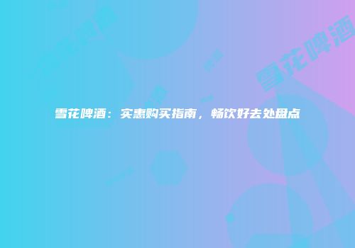 雪花啤酒：实惠购买指南，畅饮好去处盘点