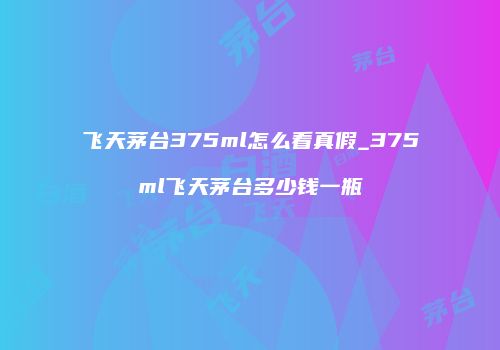 飞天茅台375ml怎么看真假_375ml飞天茅台多少钱一瓶
