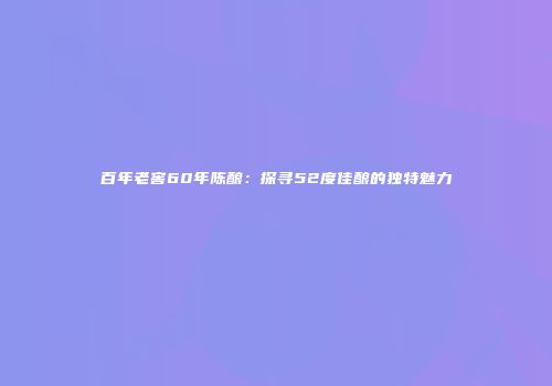 百年老窖60年陈酿：探寻52度佳酿的独特魅力