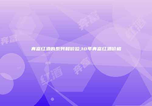 奔富红酒的系列和价位,10年奔富红酒价格