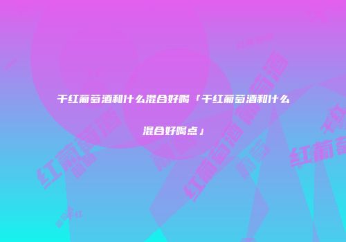 干红葡萄酒和什么混合好喝「干红葡萄酒和什么混合好喝点」