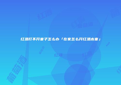 红酒打不开塞子怎么办「在家怎么开红酒木塞」