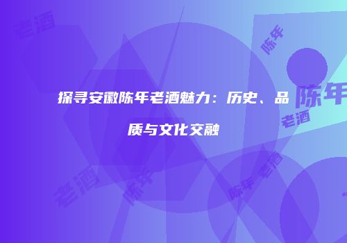 探寻安徽陈年老酒魅力：历史、品质与文化交融