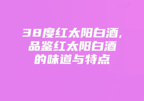 38度红太阳白酒,品鉴红太阳白酒的味道与特点