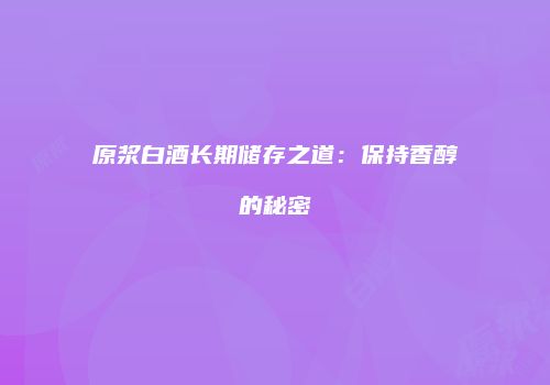 原浆白酒长期储存之道：保持香醇的秘密