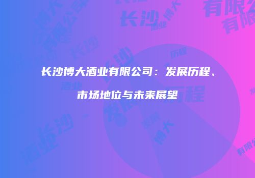 长沙博大酒业有限公司：发展历程、市场地位与未来展望