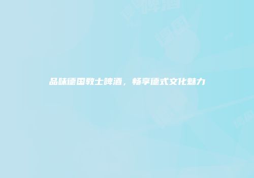 品味德国教士啤酒，畅享德式文化魅力