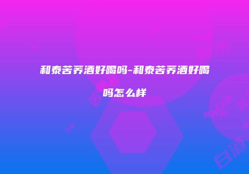 和泰苦荞酒好喝吗-和泰苦荞酒好喝吗怎么样
