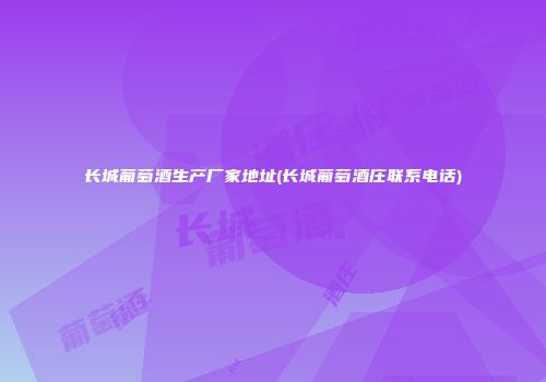 长城葡萄酒生产厂家地址(长城葡萄酒庄联系电话)