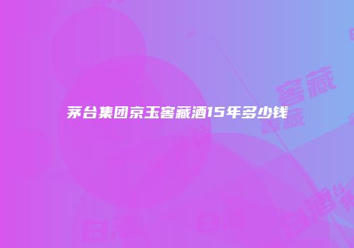 茅台集团京玉窖藏酒15年多少钱