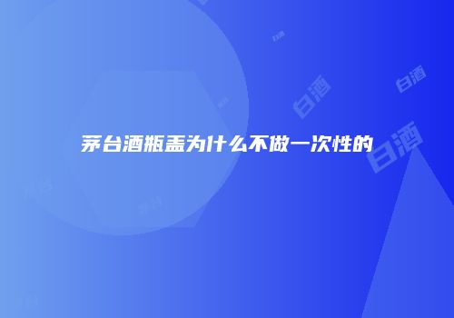 茅台酒瓶盖为什么不做一次性的