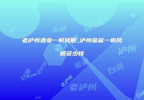 老泸州酒业一帆风顺_泸州窖藏一帆风顺多少钱