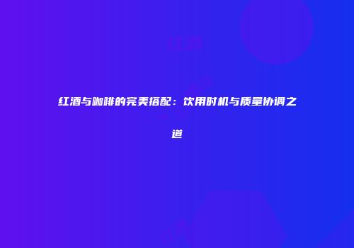 红酒与咖啡的完美搭配：饮用时机与质量协调之道