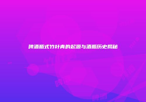 啤酒瓶式竹叶青的起源与酒瓶历史揭秘