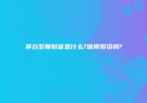 茅台至尊财富是什么?值得投资吗?
