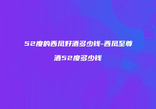 52度的西凤好酒多少钱-西凤至尊酒52度多少钱