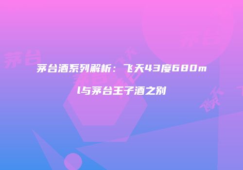 茅台酒系列解析：飞天43度680ml与茅台王子酒之别
