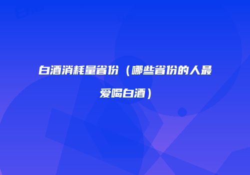 白酒消耗量省份（哪些省份的人最爱喝白酒）