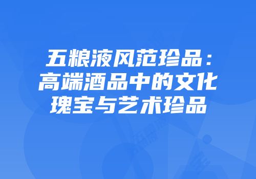 五粮液风范珍品：高端酒品中的文化瑰宝与艺术珍品