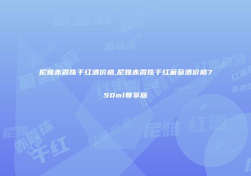 尼雅赤霞珠干红酒价格,尼雅赤霞珠干红葡萄酒价格750ml尊享版