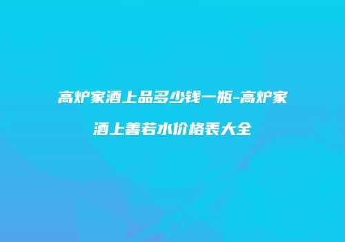 高炉家酒上品多少钱一瓶-高炉家酒上善若水价格表大全