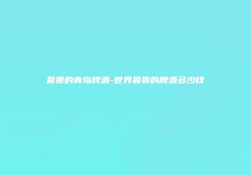 最贵的青岛啤酒-世界最贵的脾酒多少钱