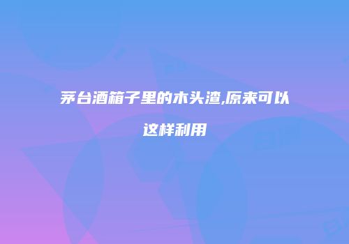 茅台酒箱子里的木头渣,原来可以这样利用