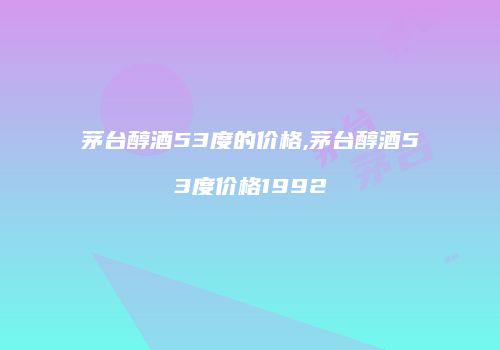 茅台醇酒53度的价格,茅台醇酒53度价格1992